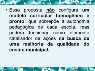 • Essa proposta não configura um
modelo curricular homogêneo e
pronto, que sobrepõe à autonomia
pedagógica de cada escola, mas
poderá funcionar como elemento
catalisador de ações na busca de
uma melhoria da qualidade do
ensino municipal.
 