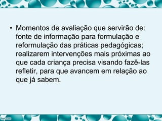 • Momentos de avaliação que servirão de:
fonte de informação para formulação e
reformulação das práticas pedagógicas;
realizarem intervenções mais próximas ao
que cada criança precisa visando fazê-las
refletir, para que avancem em relação ao
que já sabem.
 