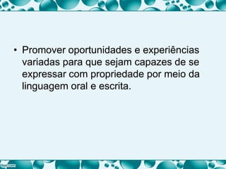 • Promover oportunidades e experiências
variadas para que sejam capazes de se
expressar com propriedade por meio da
linguagem oral e escrita.
 