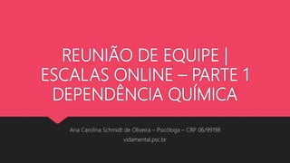 REUNIÃO DE EQUIPE |
ESCALAS ONLINE – PARTE 1
DEPENDÊNCIA QUÍMICA
Ana Carolina Schmidt de Oliveira – Psicóloga – CRP 06/99198
vidamental.psc.br
 