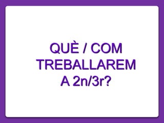 QUÈ / COM
TREBALLAREM
A 2n/3r?
 