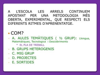 A L’ESCOLA LES ARRELS CONTINUEM
APOSTANT PER UNA METODOLOGIA MÉS
OBERTA, EXPERIMENTAL, QUE RESPECTI ELS
DIFERENTS RITMES D’APRENENTATGE.
 COM?
- A. AULES TEMÀTIQUES ( ½ GRUP): Llengua,
Matemàtiques, Tecnologica i Descobriments
* EL PLA DE TREBALL
- B. GRUPS HETEROGENIS
- C. MIG GRUP
- D. PROJECTES
- E. SORTIDES
 