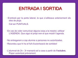 ENTRADA I SORTIDA
· S’entrarà per la porta lateral, la que s’utilitzava anteriorment els
dies de pluja.
Cal ser PUNTUALS.
· En cas de voler comunicar alguna cosa a la mestra: utilitzar
L’AGENDA. Que sigui el propi nen el que mostri l’agenda.
· No entregarem a cap alumne a persones no autoritzades.
· Recordeu que hi ha el full d’autorització de sortides!
· L’alumnat de 2n - 3r marxarà sol a casa a partir de l’octubre.
Paper autoritzat prèviament.
 