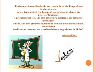 “Um bom professor é lembrado nos tempos de escola. Um professor
                           fascinante é um
    mestre inesquecível. Um bom professor procura os alunos, um
                         professor fascinante
 é procurado por eles. Um bom professor é admirado, um professor
                             fascinante é
amado. Um bom professor se preocupa com as notas dos seus alunos,
                            um professor
fascinante se preocupa em transformá-los em engenheiros de ideias”.

                                              Augusto Cury
 