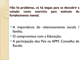Não há problemas, só há etapas para se descobrir a
solução como exercício para estímulo do
fortalecimento mental.


 A importância do relacionamento escola /
  família;
 O compromisso com a Educação;
 A participação dos Pais na APM, Conselho de
  Escola;
 