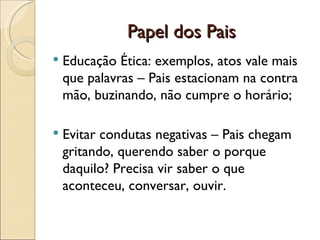 Papel dos Pais
   Educação Ética: exemplos, atos vale mais
    que palavras – Pais estacionam na contra
    mão, buzinando, não cumpre o horário;

   Evitar condutas negativas – Pais chegam
    gritando, querendo saber o porque
    daquilo? Precisa vir saber o que
    aconteceu, conversar, ouvir.
 