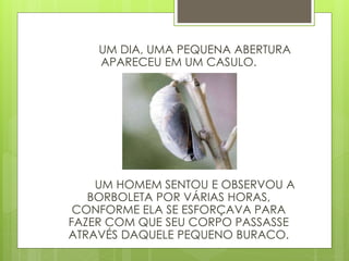 UM DIA, UMA PEQUENA ABERTURA
APARECEU EM UM CASULO.
UM HOMEM SENTOU E OBSERVOU A
BORBOLETA POR VÁRIAS HORAS,
CONFORME ELA SE ESFORÇAVA PARA
FAZER COM QUE SEU CORPO PASSASSE
ATRAVÉS DAQUELE PEQUENO BURACO.
 