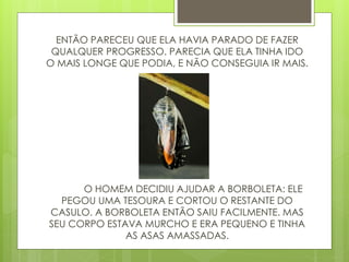 ENTÃO PARECEU QUE ELA HAVIA PARADO DE FAZER
QUALQUER PROGRESSO. PARECIA QUE ELA TINHA IDO
O MAIS LONGE QUE PODIA, E NÃO CONSEGUIA IR MAIS.
O HOMEM DECIDIU AJUDAR A BORBOLETA: ELE
PEGOU UMA TESOURA E CORTOU O RESTANTE DO
CASULO. A BORBOLETA ENTÃO SAIU FACILMENTE. MAS
SEU CORPO ESTAVA MURCHO E ERA PEQUENO E TINHA
AS ASAS AMASSADAS.
 