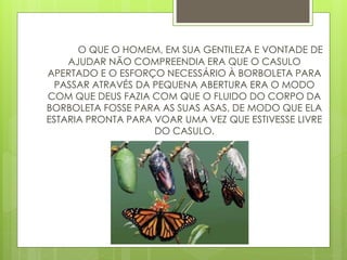 O QUE O HOMEM, EM SUA GENTILEZA E VONTADE DE
AJUDAR NÃO COMPREENDIA ERA QUE O CASULO
APERTADO E O ESFORÇO NECESSÁRIO À BORBOLETA PARA
PASSAR ATRAVÉS DA PEQUENA ABERTURA ERA O MODO
COM QUE DEUS FAZIA COM QUE O FLUIDO DO CORPO DA
BORBOLETA FOSSE PARA AS SUAS ASAS, DE MODO QUE ELA
ESTARIA PRONTA PARA VOAR UMA VEZ QUE ESTIVESSE LIVRE
DO CASULO.
 