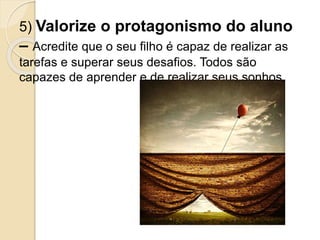 5) Valorize o protagonismo do aluno
– Acredite que o seu filho é capaz de realizar as
tarefas e superar seus desafios. Todos são
capazes de aprender e de realizar seus sonhos.
 