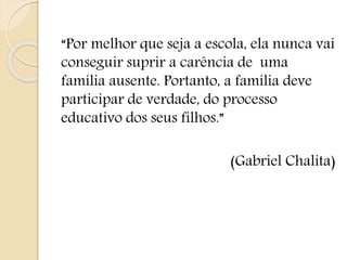 “Por melhor que seja a escola, ela nunca vai
conseguir suprir a carência de uma
família ausente. Portanto, a família deve
participar de verdade, do processo
educativo dos seus filhos.”
(Gabriel Chalita)
 