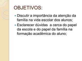 OBJETIVOS:
 Discutir a importância da atenção da
família na vida escolar dos alunos;
 Esclarecer dúvidas a cerca do papel
da escola e do papel da família na
formação acadêmica do aluno;
 