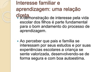 Interesse familiar e
aprendizagem: uma relação
direta. A demonstração de interesse pela vida
escolar dos filhos é parte fundamental
para o bom andamento do processo de
aprendizagem.
 Ao perceber que pais e família se
interessam por seus estudos e por suas
experiências escolares a criança se
sente valorizada, desenvolvendo-se de
forma segura e com boa autoestima.
 