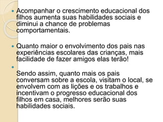  Acompanhar o crescimento educacional dos
filhos aumenta suas habilidades sociais e
diminui a chance de problemas
comportamentais.
 Quanto maior o envolvimento dos pais nas
experiências escolares das crianças, mais
facilidade de fazer amigos elas terão!

Sendo assim, quanto mais os pais
conversam sobre a escola, visitam o local, se
envolvem com as lições e os trabalhos e
incentivam o progresso educacional dos
filhos em casa, melhores serão suas
habilidades sociais.
 