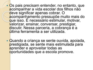  Os pais precisam entender, no entanto, que
acompanhar a vida escolar dos filhos não
deve significar apenas cobrar. O
acompanhamento pressupõe muito mais do
que isso. É necessário estimular, motivar,
valorizar, ensinar, conversar, prestigiar,
discutir. Nessa parceria, a cobrança é a
última ferramenta a ser utilizada.
 Quando a criança se sente ouvida, apoiada,
prestigiada, se sente mais estimulada para
aprender e aproveitar todas as
oportunidades que a escola promove.
 