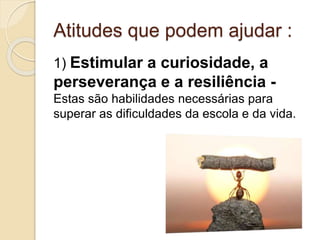 Atitudes que podem ajudar :
1) Estimular a curiosidade, a
perseverança e a resiliência -
Estas são habilidades necessárias para
superar as dificuldades da escola e da vida.
 