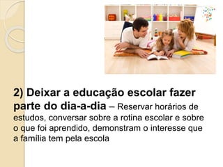 2) Deixar a educação escolar fazer
parte do dia-a-dia – Reservar horários de
estudos, conversar sobre a rotina escolar e sobre
o que foi aprendido, demonstram o interesse que
a família tem pela escola
 