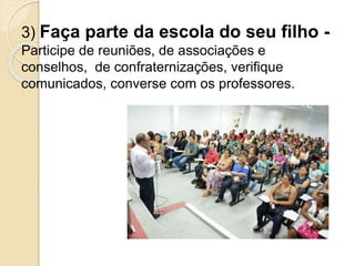 3) Faça parte da escola do seu filho -
Participe de reuniões, de associações e
conselhos, de confraternizações, verifique
comunicados, converse com os professores.
 