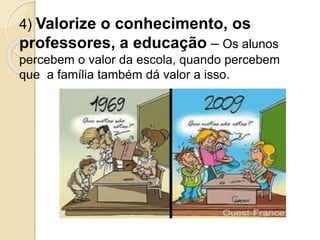 4) Valorize o conhecimento, os
professores, a educação – Os alunos
percebem o valor da escola, quando percebem
que a família também dá valor a isso.
 