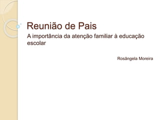 Reunião de Pais
A importância da atenção familiar à educação
escolar
Rosângela Moreira
 