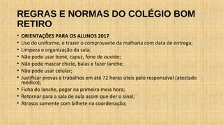 REGRAS E NORMAS DO COLÉGIO BOM
RETIRO
• ORIENTAÇÕES PARA OS ALUNOS 2017
• Uso do uniforme, e trazer o comprovante da malharia com data de entrega;
• Limpeza e organização da sala;
• Não pode usar boné, capuz, fone de ouvido;
• Não pode mascar chicle, balas e fazer lanche;
• Não pode usar celular;
• Justificar provas e trabalhos em até 72 horas úteis pelo responsável (atestado
médico);
• Ficha do lanche, pegar na primeira meia hora;
• Retornar para a sala de aula assim que der o sinal;
• Atrasos somente com bilhete na coordenação;
 