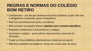 REGRAS E NORMAS DO COLÉGIO
BOM RETIRO
• Contraturno – um dia por semana em turno contrário, quem não vier
é obrigatório o atestado, para a frequência;
• Não ficar perambulando pelos corredores;
• Não escrever no quadro branco (apenas com a caneta específica);
• Respeitar professores e funcionários e colegas;
• Secretaria e áudios – para solicitar documentos, somente no
intervalo;
• Trazer os livros didáticos diariamente e materiais em geral;
• Não ficar pedindo calculadora e livros em outras salas de aula;
 