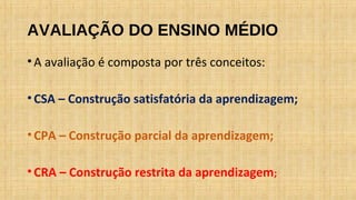 AVALIAÇÃO DO ENSINO MÉDIO
•A avaliação é composta por três conceitos:
•CSA – Construção satisfatória da aprendizagem;
•CPA – Construção parcial da aprendizagem;
•CRA – Construção restrita da aprendizagem;
 