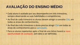 AVALIAÇÃO DO ENSINO MÉDIO
• Cada aluno é avaliado por seu desempenho em três trimestres,
sempre observando as suas habilidades e competências;
• Ao final de cada trimestre os alunos devem atingir o conceito CSA, em
todas as áreas do conhecimento;
• Ao final dos três trimestres o aluno precisa atingir CSA em todas as
áreas do conhecimento para a aprovação.
• Para os alunos repetentes após o final do ano letivo haverá a nova
oportunidade de avaliação. (em data a ser definida).
 