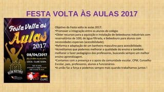 FESTA VOLTA ÀS AULAS 2017
Objetivo da Festa volta às aulas 2017:
•Promover a integração entre os alunos do colégio
•Obter recursos para a aquisição e instalação de bebedouros industriais com
reservatórios de 100L de água filtrada, e bebedouro para alunos com
necessidades especiais (acessibilidade);
•Reforma e adaptação de um banheiro masculino para acessibilidade;
•Acreditamos que podemos melhorar a qualidade do ensino e também
melhorar o fazer pedagógico dos professores, buscando sempre um melhor
ensino-aprendizagem.
•Contamos com a presença e o apoio da comunidade escolar, CPM, Conselho
Escolar, pais, professores, alunos e funcionários.
•A união faz a força e podemos sempre mais quando trabalhamos juntos !
 