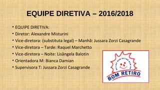 EQUIPE DIRETIVA – 2016/2018
• EQUIPE DIRETIVA:
• Diretor: Alexandre Misturini
• Vice-diretora: (substituta legal) – Manhã: Jussara Zorzi Casagrande
• Vice-diretora – Tarde: Raquel Marchetto
• Vice-diretora – Noite: Lisângela Balotin
• Orientadora M: Bianca Damian
• Supervisora T: Jussara Zorzi Casagrande
 