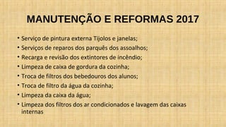 MANUTENÇÃO E REFORMAS 2017
• Serviço de pintura externa Tijolos e janelas;
• Serviços de reparos dos parquês dos assoalhos;
• Recarga e revisão dos extintores de incêndio;
• Limpeza de caixa de gordura da cozinha;
• Troca de filtros dos bebedouros dos alunos;
• Troca de filtro da água da cozinha;
• Limpeza da caixa da água;
• Limpeza dos filtros dos ar condicionados e lavagem das caixas
internas
 