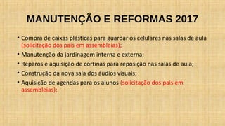 MANUTENÇÃO E REFORMAS 2017
• Compra de caixas plásticas para guardar os celulares nas salas de aula
(solicitação dos pais em assembleias);
• Manutenção da jardinagem interna e externa;
• Reparos e aquisição de cortinas para reposição nas salas de aula;
• Construção da nova sala dos áudios visuais;
• Aquisição de agendas para os alunos (solicitação dos pais em
assembleias);
 