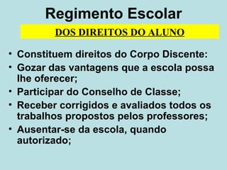 Regimento Escolar Constituem direitos do Corpo Discente: Gozar das vantagens que a escola possa lhe oferecer; Participar do Conselho de Classe; Receber corrigidos e avaliados todos os trabalhos propostos pelos professores; Ausentar-se da escola, quando autorizado; DOS DIREITOS DO ALUNO 