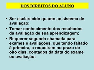Ser esclarecido quanto ao sistema de avaliação;  Tomar conhecimento dos resultados da avaliação de sua aprendizagem; Requerer segunda chamada para exames e avaliações, que tendo faltado à primeira, a requeiram no prazo de oito dias, contados da data do exame ou avaliação; DOS DIREITOS DO ALUNO 
