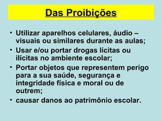 Das Proibições Utilizar aparelhos celulares, áudio – visuais ou similares durante as aulas; Usar e/ou portar drogas lícitas ou ilícitas no ambiente escolar; Portar objetos que representem perigo para a sua saúde, segurança e integridade física e moral ou de outrem; causar danos ao patrimônio escolar.  