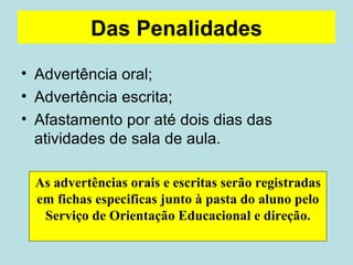 Das Penalidades Advertência oral; Advertência escrita; Afastamento por até dois dias das atividades de sala de aula. As advertências orais e escritas serão registradas em fichas especificas junto à pasta do aluno pelo Serviço de Orientação Educacional e direção. 