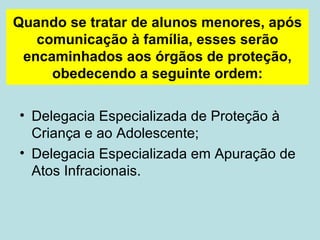 Quando se tratar de alunos menores, após comunicação à família, esses serão encaminhados aos órgãos de proteção, obedecendo a seguinte ordem: Delegacia Especializada de Proteção à Criança e ao Adolescente; Delegacia Especializada em Apuração de Atos Infracionais.  