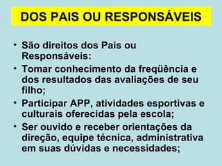 DOS PAIS OU RESPONSÁVEIS São direitos dos Pais ou Responsáveis: Tomar conhecimento da freqüência e dos resultados das avaliações de seu filho; Participar APP, atividades esportivas e culturais oferecidas pela escola; Ser ouvido e receber orientações da direção, equipe técnica, administrativa em suas dúvidas e necessidades;  