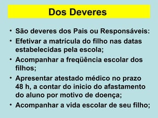 Dos Deveres   São deveres dos Pais ou Responsáveis: Efetivar a matrícula do filho nas datas estabelecidas pela escola; Acompanhar a freqüência escolar dos filhos;  Apresentar atestado médico no prazo 48 h, a contar do inicio do afastamento do aluno por motivo de doença; Acompanhar a vida escolar de seu filho; 