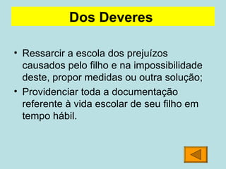 Ressarcir a escola dos prejuízos causados pelo filho e na impossibilidade deste, propor medidas ou outra solução; Providenciar toda a documentação referente à vida escolar de seu filho em tempo hábil.  Dos Deveres   