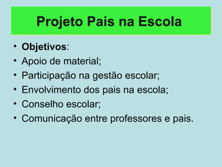 Projeto Pais na Escola   Objetivos : Apoio de material; Participação na gestão escolar; Envolvimento dos pais na escola; Conselho escolar; Comunicação entre professores e pais. 