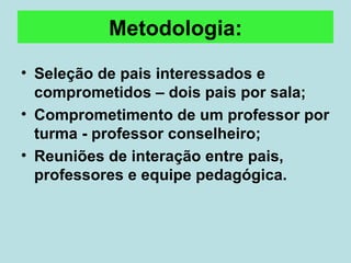 Metodologia: Seleção de pais interessados e comprometidos – dois pais por sala; Comprometimento de um professor por turma - professor conselheiro; Reuniões de interação entre pais, professores e equipe pedagógica.  