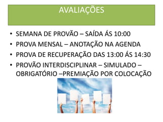 AVALIAÇÕES

•   SEMANA DE PROVÃO – SAÍDA ÁS 10:00
•   PROVA MENSAL – ANOTAÇÃO NA AGENDA
•   PROVA DE RECUPERAÇÃO DAS 13:00 ÁS 14:30
•   PROVÃO INTERDISCIPLINAR – SIMULADO –
    OBRIGATÓRIO –PREMIAÇÃO POR COLOCAÇÃO
 