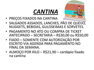 CANTINA
• PREÇOS FIXADOS NA CANTINA
• SALGADOS ASSADOS, LANCHES, PÃO DE QUEIJO,
  NUGGETS, BEBIDAS, GULOSEIMAS E SORVETES.
• PAGAMENTO NO ATO OU COMPRA DE TICKET
  ANTECIPADO – SECRETARIA – R$30,00 ou R$50,00
• FIADO – SOMENTE COM AUTORIZAÇÃO POR
  ESCRITO VIA AGENDA PARA PAGAMENTO NO
  FINAL DA SEMANA.
• ALMOÇO POR KILO – R$21,90 – cardápio fixado
  na cantina
 