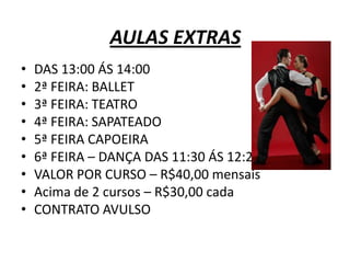 AULAS EXTRAS
•   DAS 13:00 ÁS 14:00
•   2ª FEIRA: BALLET
•   3ª FEIRA: TEATRO
•   4ª FEIRA: SAPATEADO
•   5ª FEIRA CAPOEIRA
•   6ª FEIRA – DANÇA DAS 11:30 ÁS 12:20
•   VALOR POR CURSO – R$40,00 mensais
•   Acima de 2 cursos – R$30,00 cada
•   CONTRATO AVULSO
 