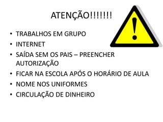 ATENÇÃO!!!!!!!
• TRABALHOS EM GRUPO
• INTERNET
• SAÍDA SEM OS PAIS – PREENCHER
  AUTORIZAÇÃO
• FICAR NA ESCOLA APÓS O HORÁRIO DE AULA
• NOME NOS UNIFORMES
• CIRCULAÇÃO DE DINHEIRO
 