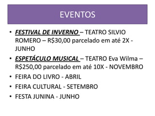 EVENTOS
• FESTIVAL DE INVERNO – TEATRO SILVIO
  ROMERO – R$30,00 parcelado em até 2X -
  JUNHO
• ESPETÁCULO MUSICAL – TEATRO Eva Wilma –
  R$250,00 parcelado em até 10X - NOVEMBRO
• FEIRA DO LIVRO - ABRIL
• FEIRA CULTURAL - SETEMBRO
• FESTA JUNINA - JUNHO
 
