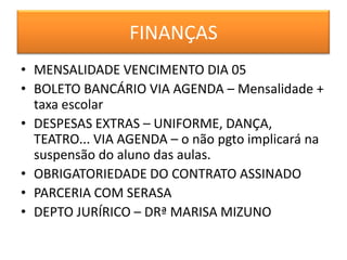 FINANÇAS
• MENSALIDADE VENCIMENTO DIA 05
• BOLETO BANCÁRIO VIA AGENDA – Mensalidade +
  taxa escolar
• DESPESAS EXTRAS – UNIFORME, DANÇA,
  TEATRO... VIA AGENDA – o não pgto implicará na
  suspensão do aluno das aulas.
• OBRIGATORIEDADE DO CONTRATO ASSINADO
• PARCERIA COM SERASA
• DEPTO JURÍRICO – DRª MARISA MIZUNO
 
