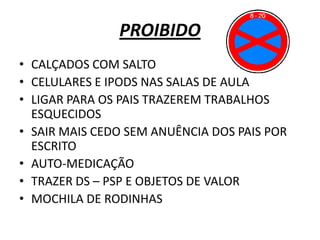 PROIBIDO
• CALÇADOS COM SALTO
• CELULARES E IPODS NAS SALAS DE AULA
• LIGAR PARA OS PAIS TRAZEREM TRABALHOS
  ESQUECIDOS
• SAIR MAIS CEDO SEM ANUÊNCIA DOS PAIS POR
  ESCRITO
• AUTO-MEDICAÇÃO
• TRAZER DS – PSP E OBJETOS DE VALOR
• MOCHILA DE RODINHAS
 
