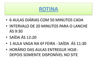 ROTINA
• 6 AULAS DIÁRIAS COM 50 MINUTOS CADA
• INTERVALO DE 20 MINUTOS PARA O LANCHE
  ÁS 9:30
• SAÍDA ÁS 12:20
• 1 AULA VAGA NA 6ª FEIRA - SAÍDA ÁS 11:30
• HORÁRIO DAS AULAS ENTREGUE HOJE-
  DEPOIS SOMENTE DISPONÍVEL NO SITE
 